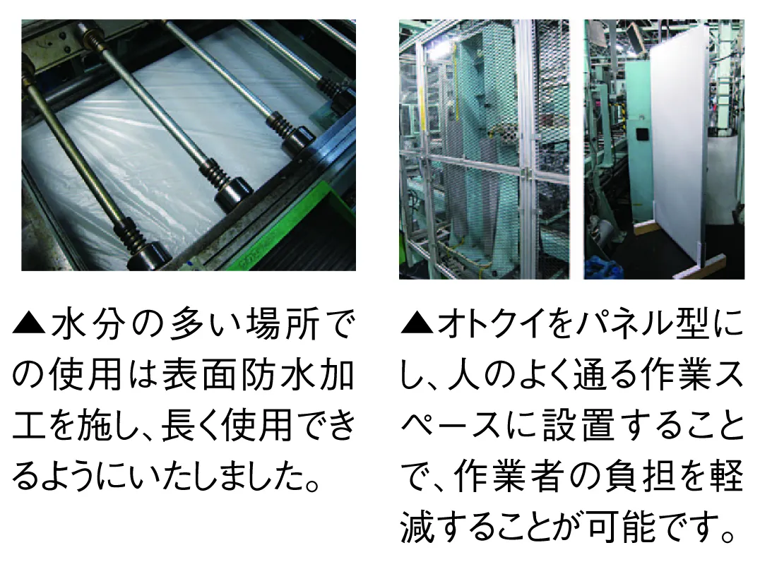 水分の多い場所での使用は表面防水加工を施し、長く使用できるようにいたしました。オトクイをパネル型にし、人のよく通る作業スペースに設 置することで、作業者の負担を軽減することが可能です。